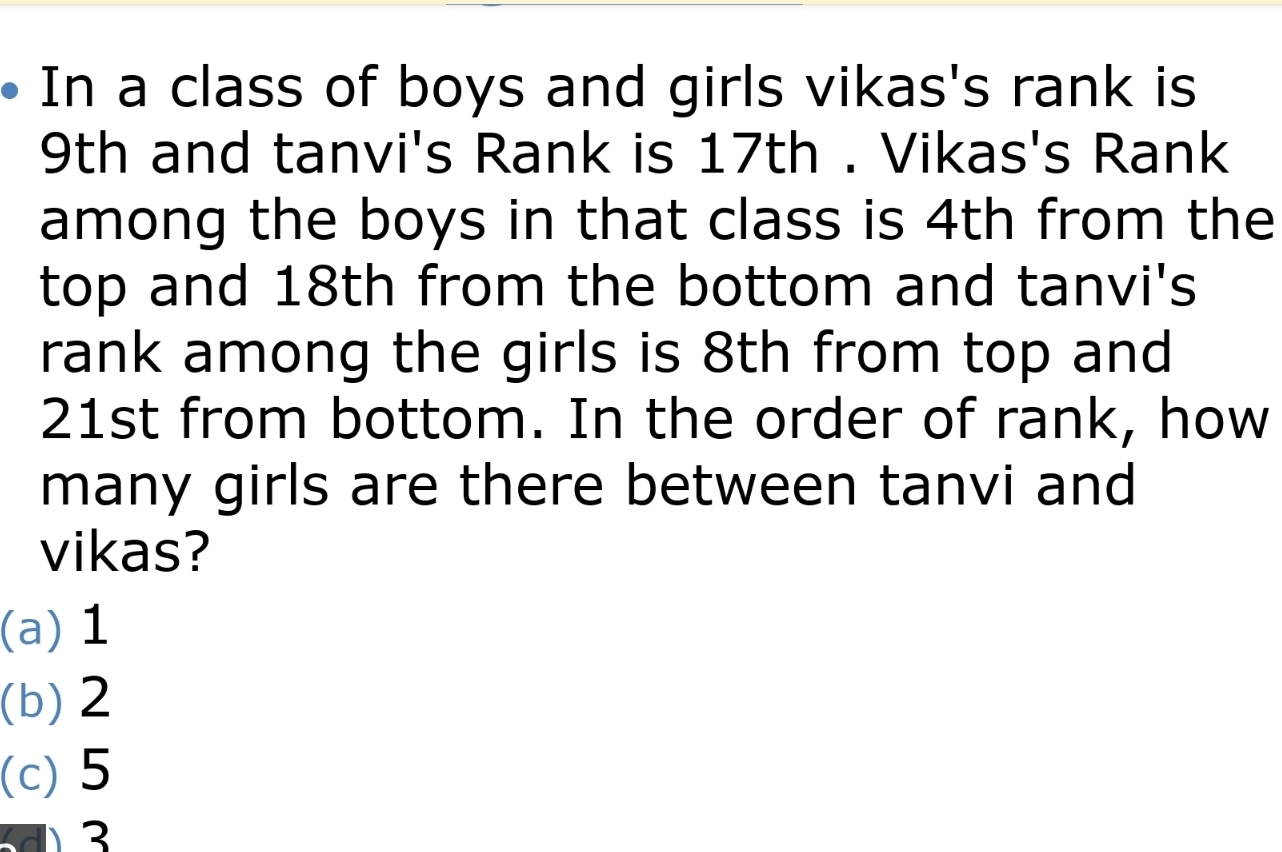 In a class of boys and girls vikas's rank is 9th and tanvi's Rank is 17th . Vikas's Rank among the boys in that class is 4th from the top and 18th from the bottom and tanvi's rank among the girls is 8th from top and 21st from bottom. In the order of rank, how many girls are there between tanvi and vikas? a1 b2 c5 d3