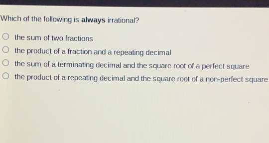 Which of the following is always irrational? the sum of two fractions the product of a fraction and a repeating decimal the sum of a terminating decimal and the square root of a perfect square the product of a repeating decimal and the square root of a non-perfect square