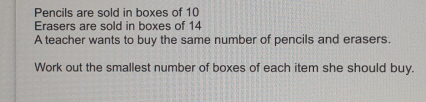 Pencils are sold in boxes of 10 Erasers are sold in boxes of 14 A teacher wants to buy the same number of pencils and erasers: Work out the smallest number of boxes of each item she should buy.