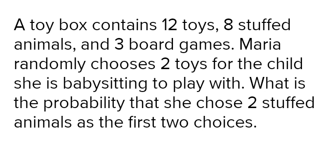 A toy box contains 12 toys, 8 stuffed animals, and 3 board games. Maria randomly chooses 2 toys for the child she is babysitting to play with. What is the probability that she chose 2 stuffed animals as the first two choices.