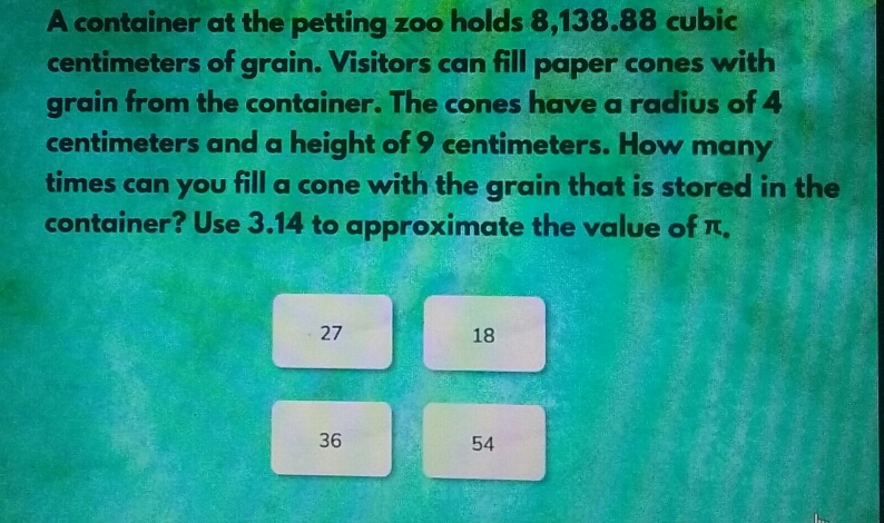 A container at the petting zoo holds 8,138.88 cubic centimeters of grain. Visitors can fill paper cones with grain from the container. The cones have a radius of 4 centimeters and a height of 9 centimeters. How many times can you fill a cone with the grain that is stored in the container? Use 3.14 to approximate the value of π. 27 18 36 54