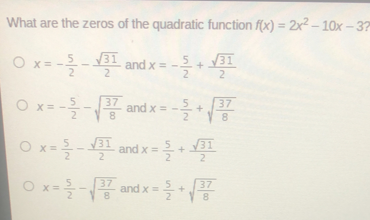 What are the zeros of the quadratic function fx=2x2-10x-3 x=- 5/2 -frac square root of 312 and x=- 5/2 +frac square root of 312 x=- 5/2 - square root of 37/8 and x=- 5/2 + square root of 37/8 x= 5/2 -frac square root of 312 and x= 5/2 +frac square root of 312 x= 5/2 - square root of 37/8 and x= 5/2 + square root of 37/8