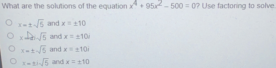 What are the solutions of the equation x4+95x2-500=0 ? Use factoring to solve x= ± square root of 5 and x= ± 10 x=4i square root of 5 and x= ± 10i x= ± square root of 5 and x= ± 10i x= ± i square root of 5 and x= ± 10