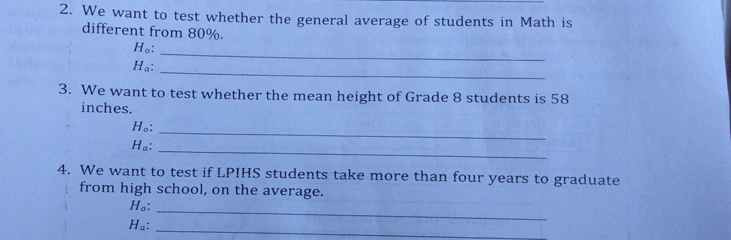 2. We want to test whether the general average of students in Math is different from 80%. Ho: _ _ H_a: _ 3. We want to test whether the mean height of Grade 8 students is 58 inches. _ Ho: _ Ha: 4. We want to test if LPIHS students take more than four years to graduate from high school, on the average. Ho: H_a: