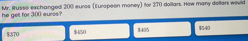 Mr. Russo exchanged 200 euros European money for 270 dollars. How many dollars would he get for 300 euros? $ 370 $ 450 $ 405 $ 540