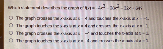 Which statement describes the graph of fx=-4x3-28x2-32x+64 ? The graph crosses the x-axis at x=4 and touches the x-axis at x=-1. The graph touches the x-axis at x=4 and crosses the x-axis at x=-1. The graph crosses the x-axis at x=-4 and touches the x-axis at x=1. The graph touches the x-axis at x=-4 and crosses the x-axis at x=1.