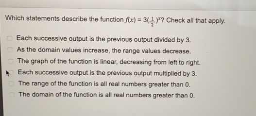 Which statements describe the function fx=3 1/3 x ? Check all that apply. Each successive output is the previous output divided by 3. As the domain values increase, the range values decrease. The graph of the function is linear, decreasing from left to right. Each successive output is the previous output multiplied by 3. The range of the function is all real numbers greater than 0. The domain of the function is all real numbers greater than 0.