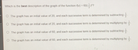 Which is the best description of the graph of the function fx=60 1/3 x ? The graph has an initial value of 20, and each successive term is determined by subtracting 1/3 The graph has an initial value of 20, and each successive term is determined by multiplying by 1/3 The graph has an initial value of 60, and each successive term is determined by subtracting 1/3 The graph has an initial value of 60, and each successive term is determined by multiplying by 1/3