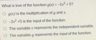 What is true of the function gx=-2x2+5 ? gx is the multiplication of g and x. -2x2+5 is the input of the function. The variable x represents the independent variable. The variable g represents the input of the function.