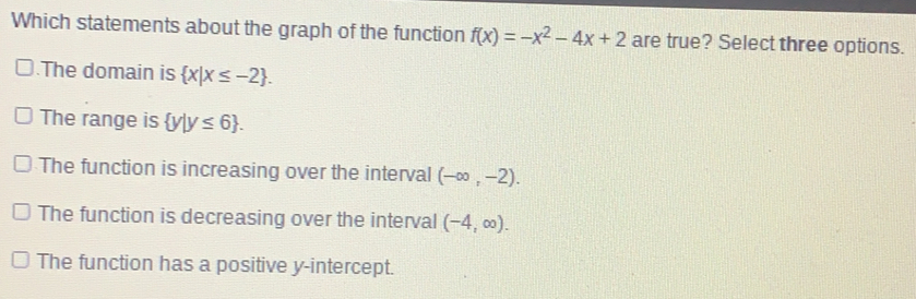 Which statements about the graph of the function fx=-x2-4x+2 are true? Select three options. .The domain is x|x ≤ -2 . The range is y|y ≤ 6 . The function is increasing over the interval - ∈ fty ,-2. The function is decreasing over the intervall -4, ∈ fty . The function has a positive y-intercept.