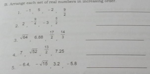 B. Arrange each set of real numbers in increasing order. 1. -1,5,-2, 9/2 _ 2. 2,- 9/4 ,-3, 5/2 _ 3. square root of 64,6.88, 17/2 , 14/3 _ 4. 7, square root of 52, 13/2 ,7.25 _ 5. -6.4,- square root of 15 square 2-5.8 _