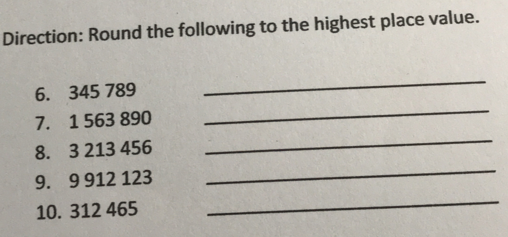 Direction: Round the following to the highest place value. 6. 345 789 _ 7. 1 563 890 _ 8. 3 213 456 _ 9. 9 912 123 _ 10. 312 465 _