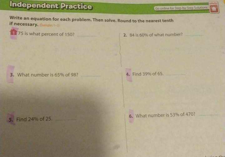 eHelp Independent Practice Go online for Step-by Step Solutions Write an equation for each problem. Then solve. Round to the nearest tenth if necessary. 75 is what percent of 150? _2. 84 is 60% of what number?_ 3. What number is 65% of 98? _4. Find 39% of 65._ 5. Find 24% of 25. _6. What number is 53% of 470?_