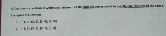 A function is a relation in which each element of the domain corresponds to exactly one element of the range. Examples of Functions 1. 1,4,2,5,3,6,4,8 2. 2,1,3,1,4,1,5,1